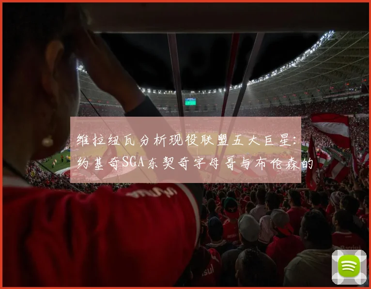 维拉纽瓦分析现役联盟五大巨星：约基奇SGA东契奇字母哥与布伦森的表现与影响