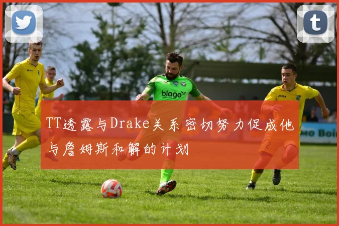 TT透露与Drake关系密切努力促成他与詹姆斯和解的计划