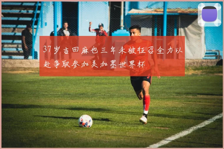 37岁吉田麻也三年未被征召全力以赴争取参加美加墨世界杯