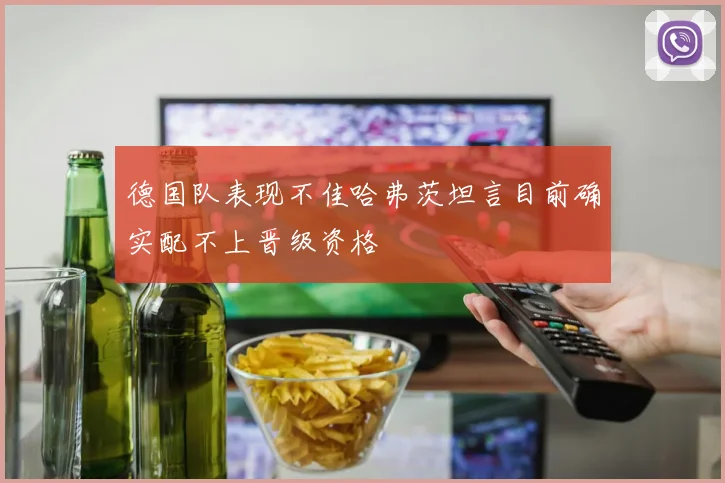 德国队表现不佳哈弗茨坦言目前确实配不上晋级资格