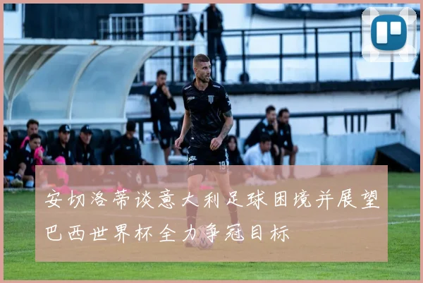 安切洛蒂谈意大利足球困境并展望巴西世界杯全力争冠目标