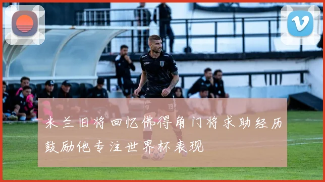 米兰旧将回忆佛得角门将求助经历鼓励他专注世界杯表现