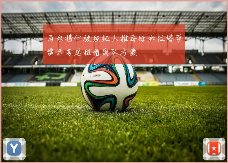 马尔穆什被经纪人推荐给加拉塔萨雷只考虑租借离队方案