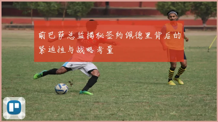 前巴萨总监揭秘签约佩德里背后的紧迫性与战略考量