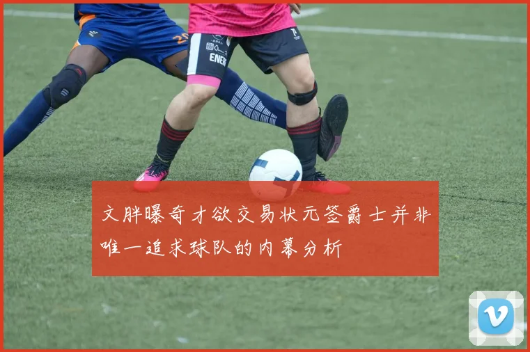 文胖曝奇才欲交易状元签爵士并非唯一追求球队的内幕分析
