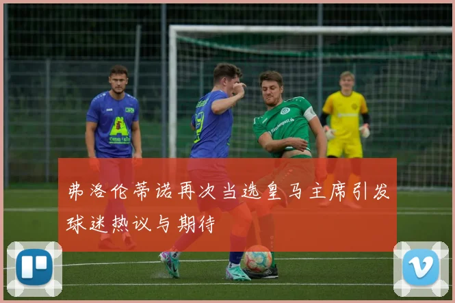 弗洛伦蒂诺再次当选皇马主席引发球迷热议与期待