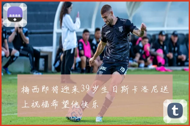 梅西即将迎来39岁生日斯卡洛尼送上祝福希望他快乐