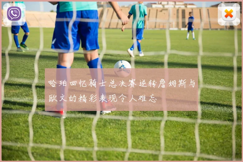哈珀回忆骑士总决赛逆转詹姆斯与欧文的精彩表现令人难忘