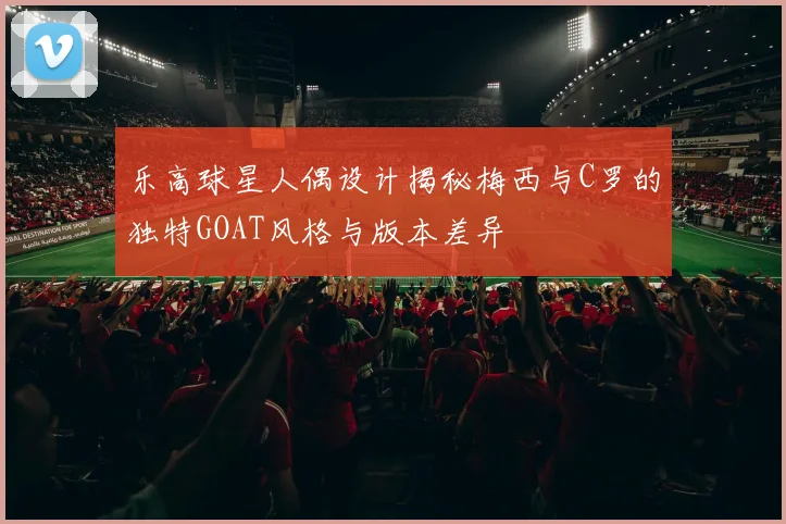 乐高球星人偶设计揭秘梅西与C罗的独特GOAT风格与版本差异