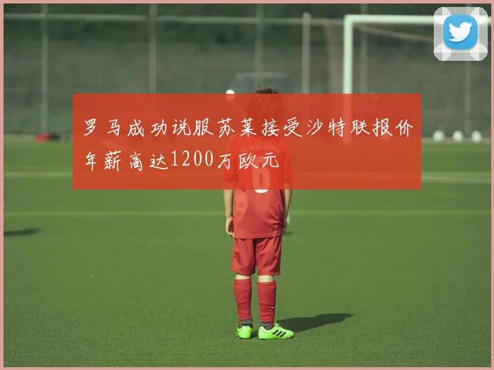 罗马成功说服苏莱接受沙特联报价年薪高达1200万欧元
