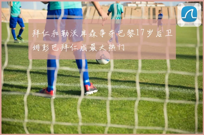 拜仁和勒沃库森争夺巴黎17岁后卫姆彭巴拜仁成最大热门
