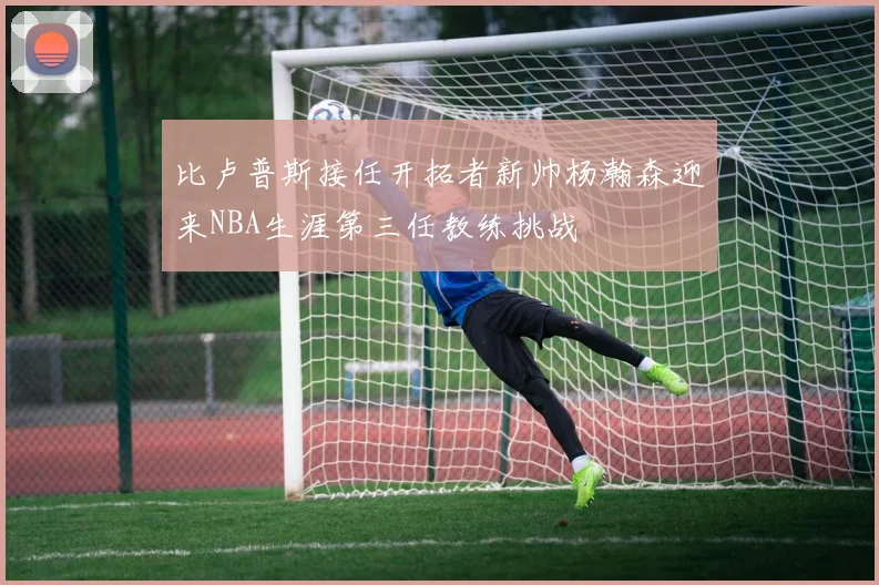 比卢普斯接任开拓者新帅杨瀚森迎来NBA生涯第三任教练挑战