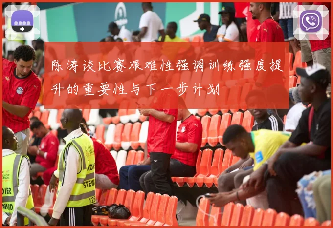 陈涛谈比赛艰难性强调训练强度提升的重要性与下一步计划
