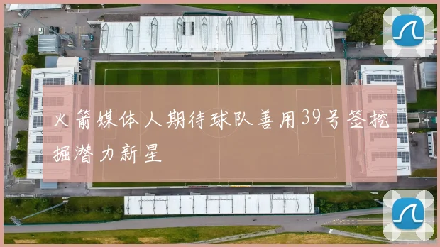 火箭媒体人期待球队善用39号签挖掘潜力新星