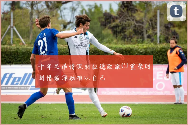 十年兄弟情深利拉德致敬CJ重聚时刻情感涌动难以自已