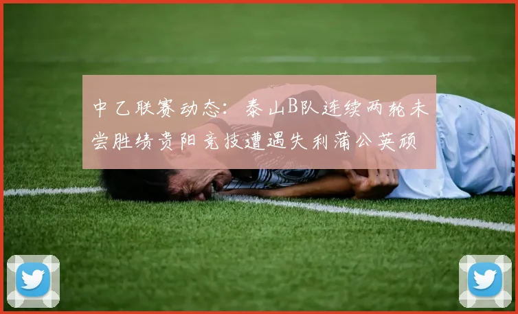 中乙联赛动态：泰山B队连续两轮未尝胜绩贵阳竞技遭遇失利蒲公英顽强战平