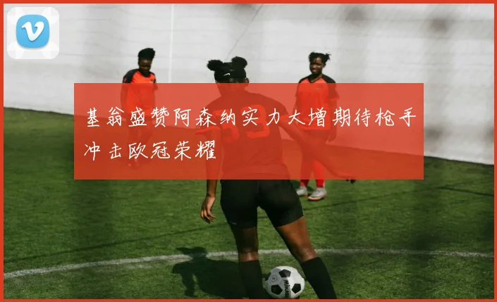 基翁盛赞阿森纳实力大增期待枪手冲击欧冠荣耀