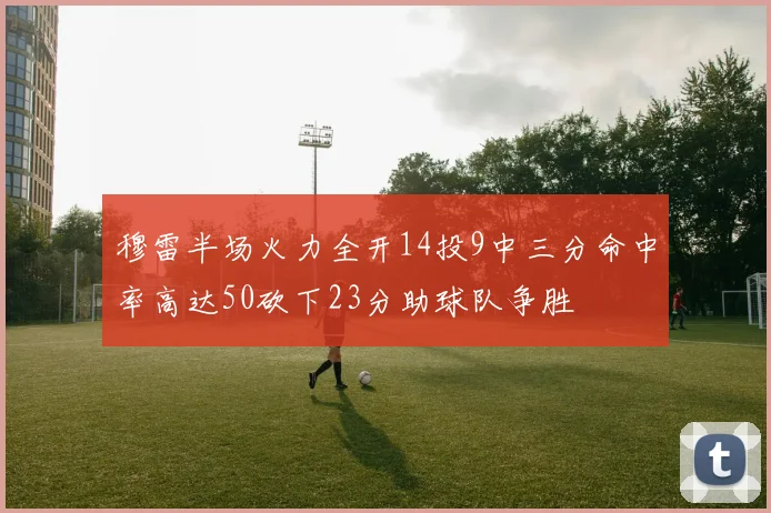 穆雷半场火力全开14投9中三分命中率高达50砍下23分助球队争胜