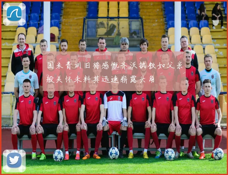 国米青训旧将感慨齐沃执教如父亲般关怀未料其迅速崭露头角