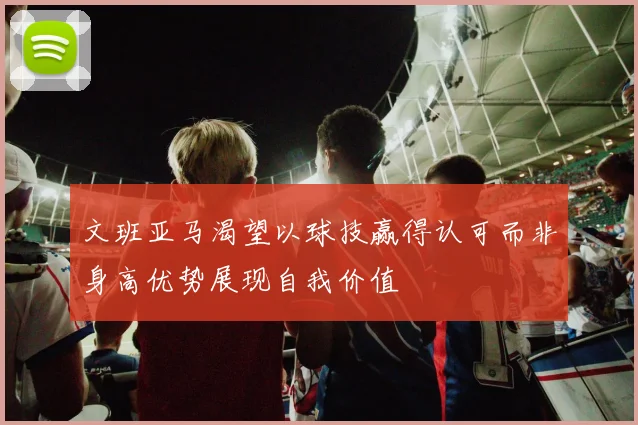 文班亚马渴望以球技赢得认可而非身高优势展现自我价值